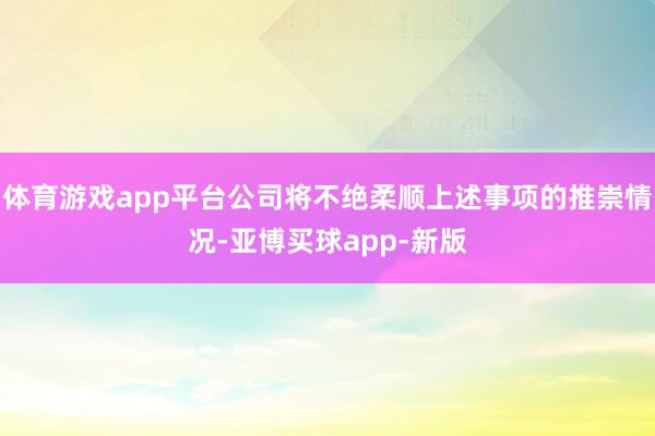 体育游戏app平台公司将不绝柔顺上述事项的推崇情况-亚博买球app-新版