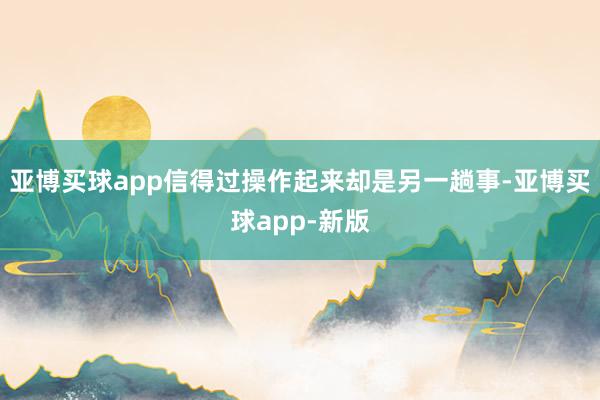 亚博买球app信得过操作起来却是另一趟事-亚博买球app-新版