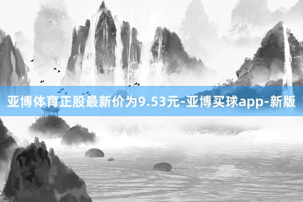 亚博体育正股最新价为9.53元-亚博买球app-新版