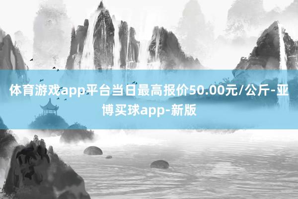 体育游戏app平台当日最高报价50.00元/公斤-亚博买球app-新版