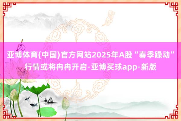 亚博体育(中国)官方网站2025年A股“春季躁动”行情或将冉冉开启-亚博买球app-新版