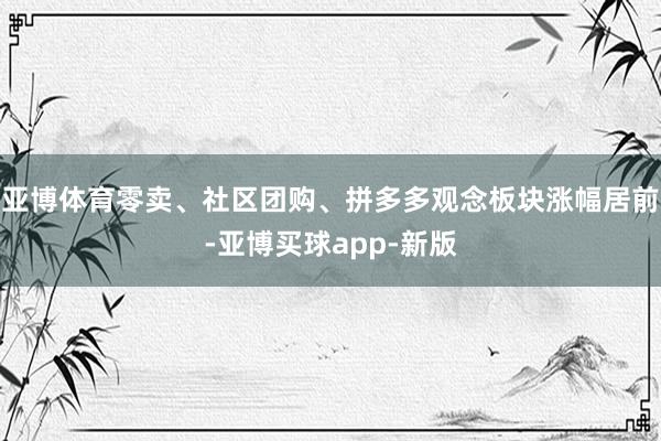 亚博体育零卖、社区团购、拼多多观念板块涨幅居前-亚博买球app-新版