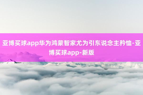 亚博买球app华为鸿蒙智家尤为引东说念主矜恤-亚博买球app-新版