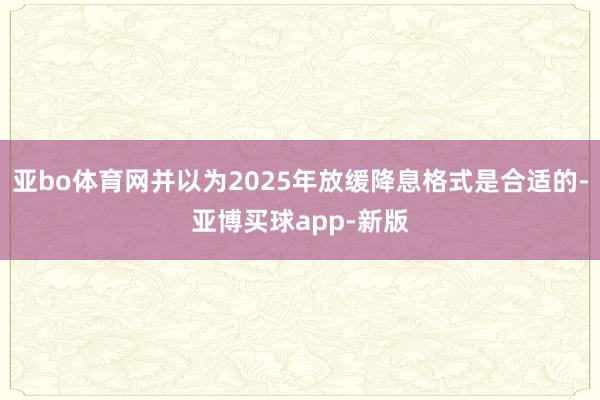 亚bo体育网并以为2025年放缓降息格式是合适的-亚博买球app-新版