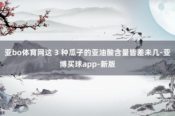 亚bo体育网这 3 种瓜子的亚油酸含量皆差未几-亚博买球app-新版