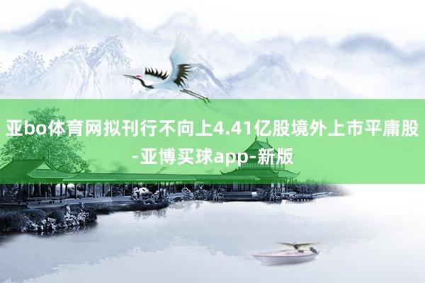 亚bo体育网拟刊行不向上4.41亿股境外上市平庸股-亚博买球app-新版