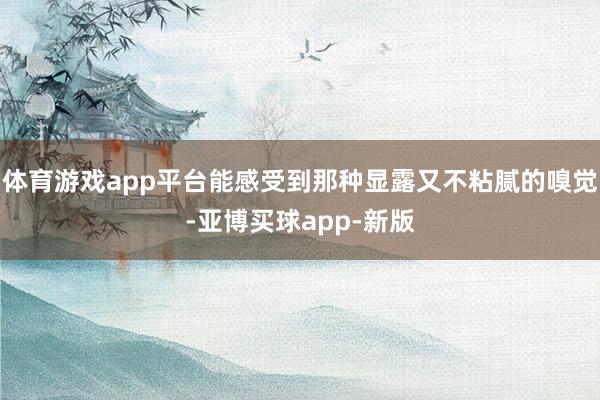 体育游戏app平台能感受到那种显露又不粘腻的嗅觉-亚博买球app-新版