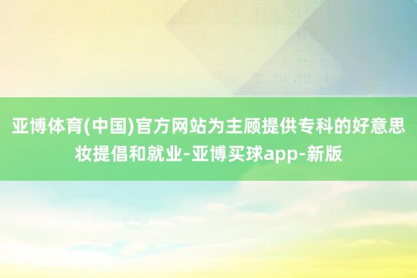 亚博体育(中国)官方网站为主顾提供专科的好意思妆提倡和就业-亚博买球app-新版