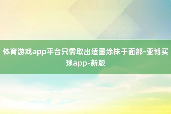 体育游戏app平台只需取出适量涂抹于面部-亚博买球app-新版