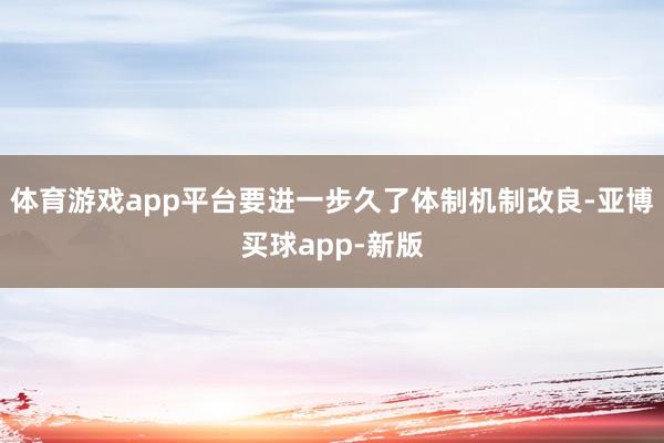 体育游戏app平台要进一步久了体制机制改良-亚博买球app-新版