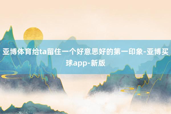 亚博体育给ta留住一个好意思好的第一印象-亚博买球app-新版