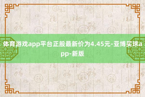 体育游戏app平台正股最新价为4.45元-亚博买球app-新版