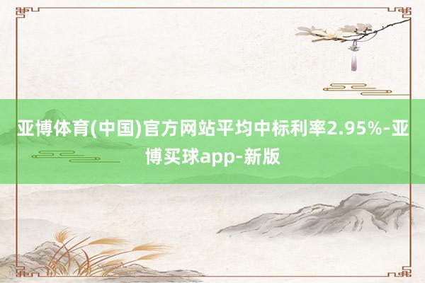 亚博体育(中国)官方网站平均中标利率2.95%-亚博买球app-新版