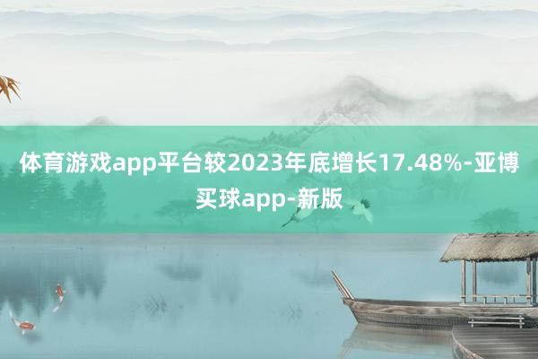 体育游戏app平台较2023年底增长17.48%-亚博买球app-新版