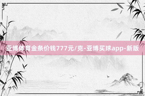 亚博体育金条价钱777元/克-亚博买球app-新版