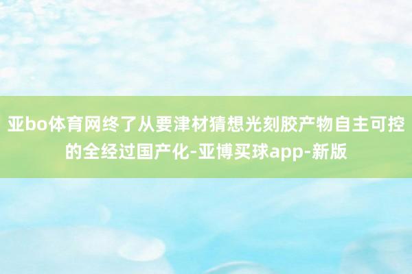 亚bo体育网终了从要津材猜想光刻胶产物自主可控的全经过国产化-亚博买球app-新版