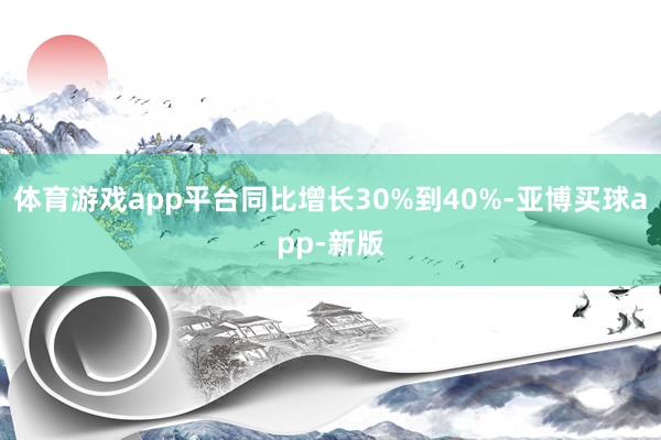 体育游戏app平台同比增长30%到40%-亚博买球app-新版