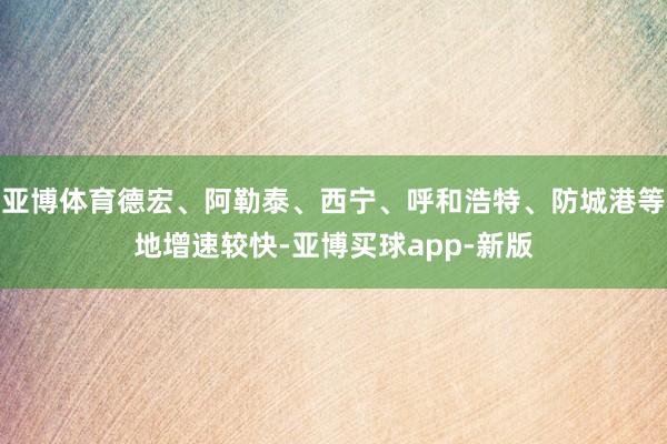 亚博体育德宏、阿勒泰、西宁、呼和浩特、防城港等地增速较快-亚博买球app-新版