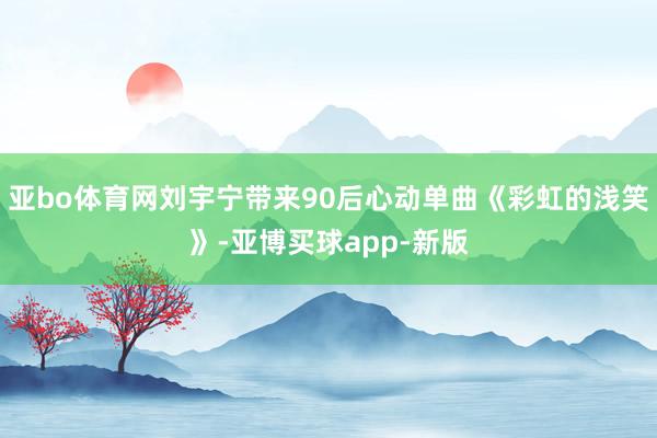 亚bo体育网刘宇宁带来90后心动单曲《彩虹的浅笑》-亚博买球app-新版