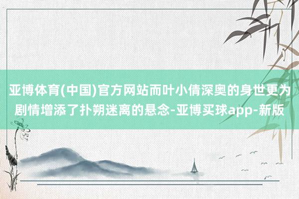 亚博体育(中国)官方网站而叶小倩深奥的身世更为剧情增添了扑朔迷离的悬念-亚博买球app-新版