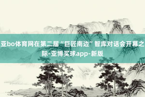 亚bo体育网在第二届“巨匠南边”智库对话会开幕之际-亚博买球app-新版