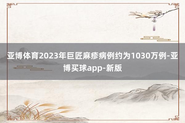 亚博体育2023年巨匠麻疹病例约为1030万例-亚博买球app-新版