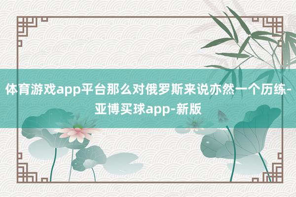 体育游戏app平台那么对俄罗斯来说亦然一个历练-亚博买球app-新版
