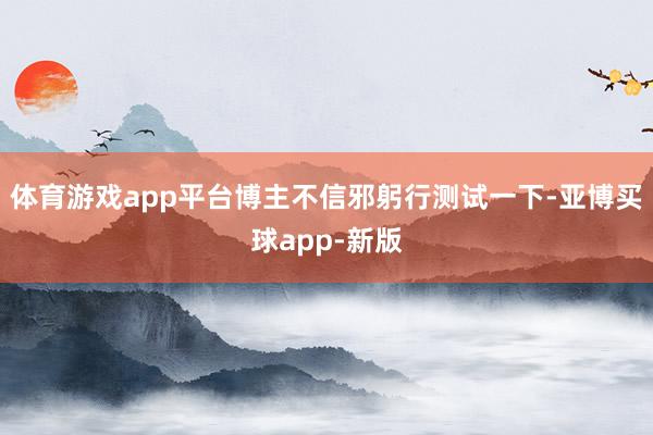 体育游戏app平台博主不信邪躬行测试一下-亚博买球app-新版