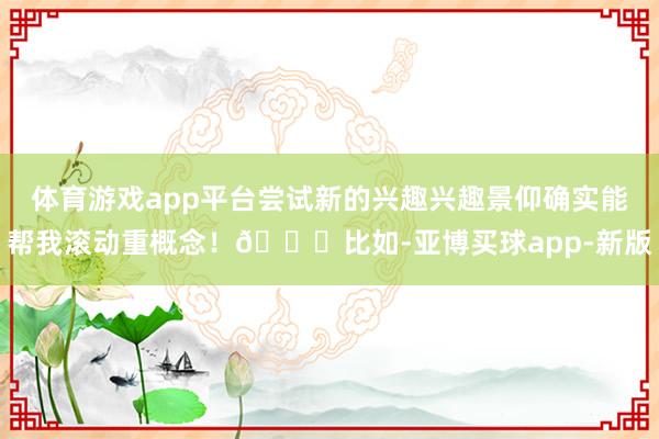 体育游戏app平台尝试新的兴趣兴趣景仰确实能帮我滚动重概念！🖌比如-亚博买球app-新版