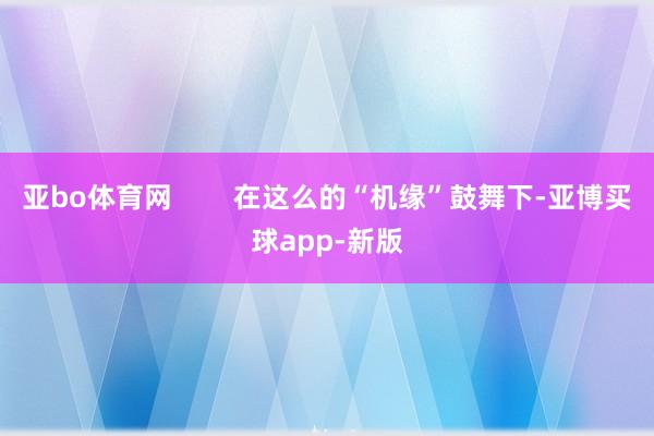 亚bo体育网        在这么的“机缘”鼓舞下-亚博买球app-新版