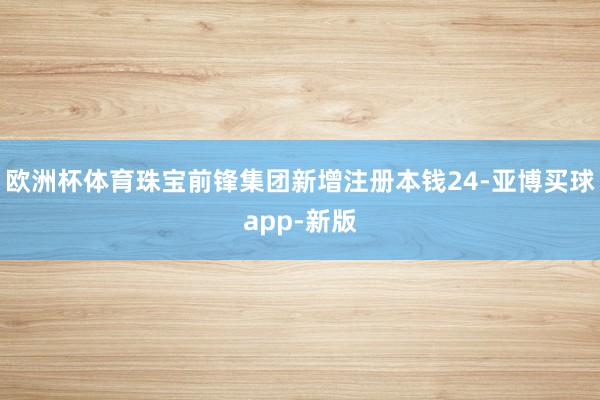 欧洲杯体育珠宝前锋集团新增注册本钱24-亚博买球app-新版