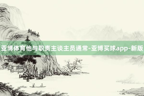 亚博体育他与职责主谈主员通常-亚博买球app-新版