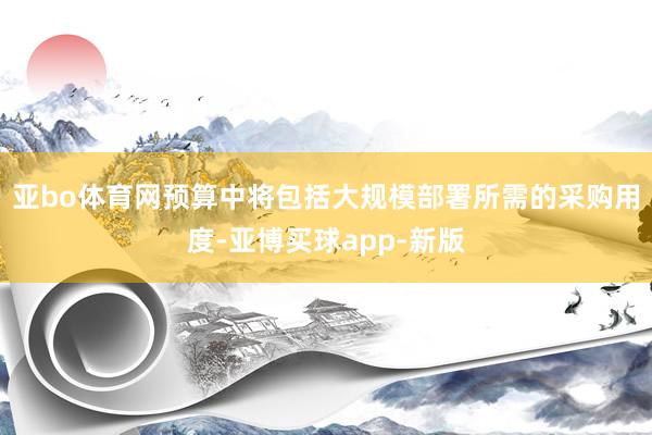 亚bo体育网预算中将包括大规模部署所需的采购用度-亚博买球app-新版