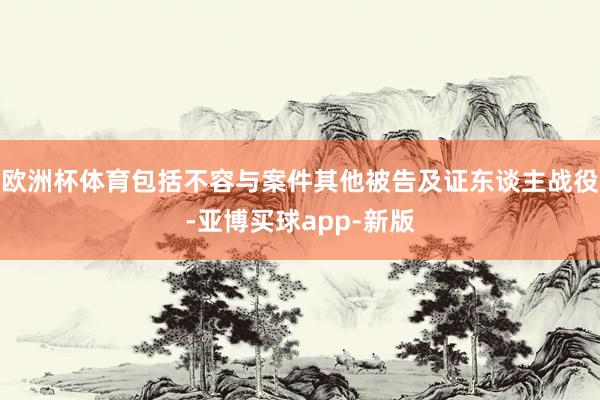欧洲杯体育包括不容与案件其他被告及证东谈主战役-亚博买球app-新版