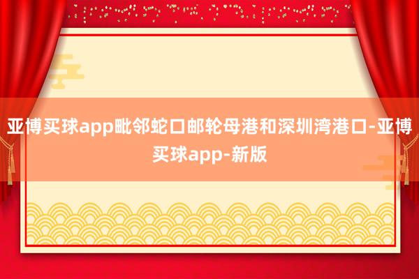 亚博买球app毗邻蛇口邮轮母港和深圳湾港口-亚博买球app-新版