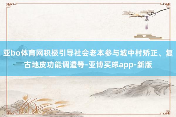 亚bo体育网积极引导社会老本参与城中村矫正、复古地皮功能调遣等-亚博买球app-新版