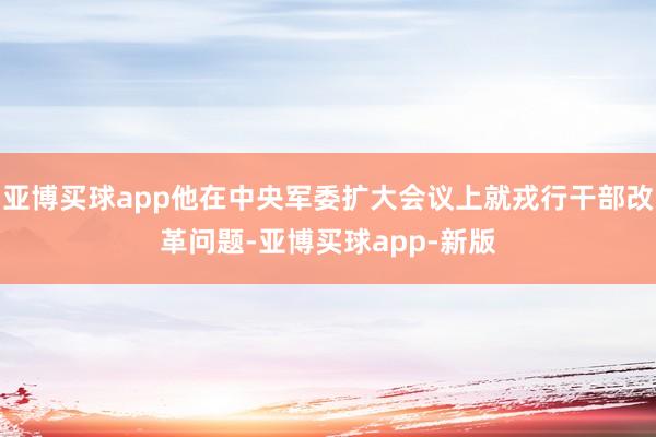 亚博买球app他在中央军委扩大会议上就戎行干部改革问题-亚博买球app-新版